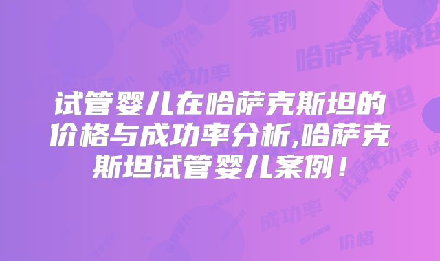 试管婴儿在哈萨克斯坦的价格与成功率分析,哈萨克斯坦试管婴儿案例！