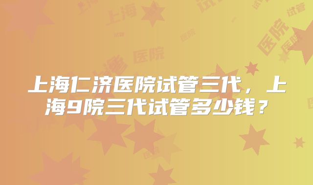 上海仁济医院试管三代，上海9院三代试管多少钱？