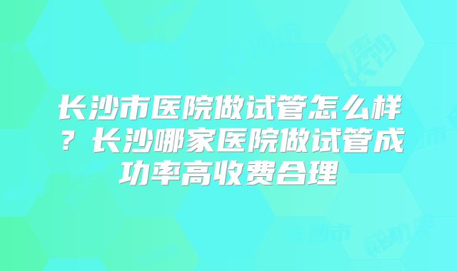 长沙市医院做试管怎么样？长沙哪家医院做试管成功率高收费合理