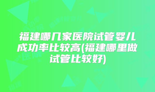福建哪几家医院试管婴儿成功率比较高(福建哪里做试管比较好)