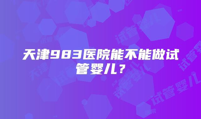 天津983医院能不能做试管婴儿？