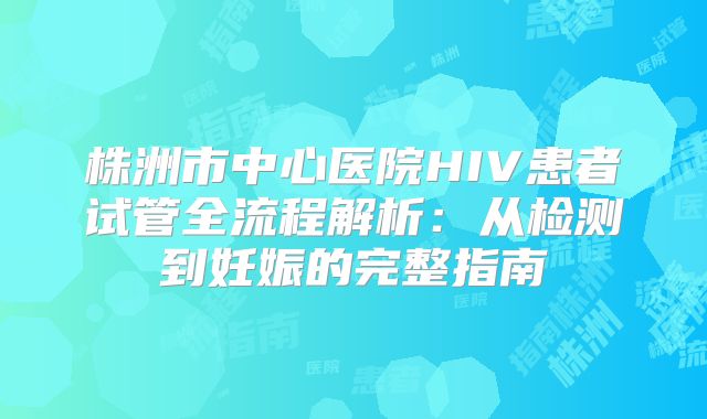 株洲市中心医院HIV患者试管全流程解析：从检测到妊娠的完整指南