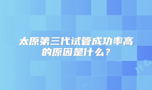 太原第三代试管成功率高的原因是什么？