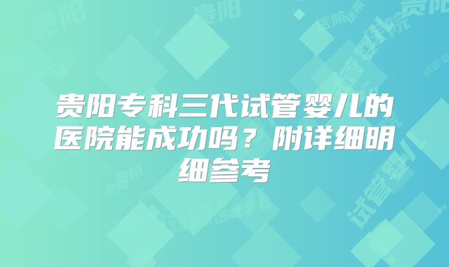 贵阳专科三代试管婴儿的医院能成功吗？附详细明细参考