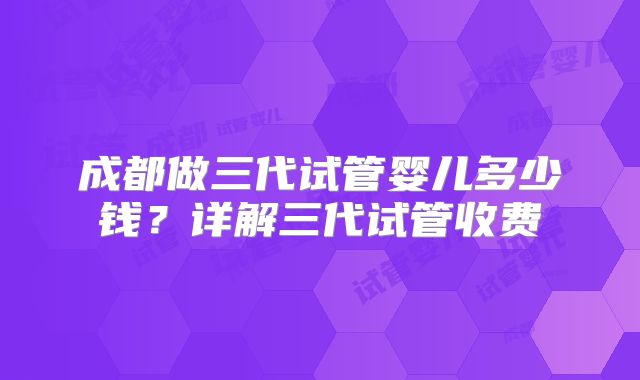 成都做三代试管婴儿多少钱？详解三代试管收费
