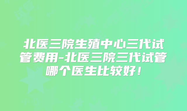 北医三院生殖中心三代试管费用-北医三院三代试管哪个医生比较好!