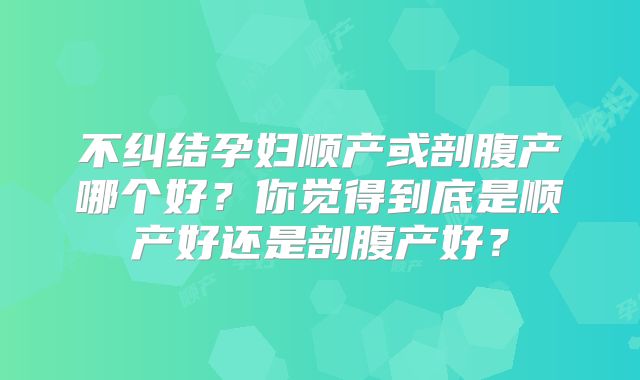 不纠结孕妇顺产或剖腹产哪个好？你觉得到底是顺产好还是剖腹产好？