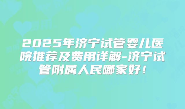 2025年济宁试管婴儿医院推荐及费用详解-济宁试管附属人民哪家好!