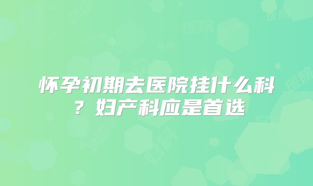 怀孕初期去医院挂什么科？妇产科应是首选