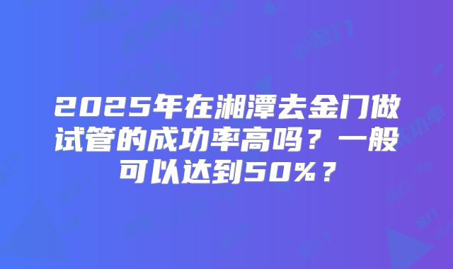2025年在湘潭去金门做试管的成功率高吗？一般可以达到50%？