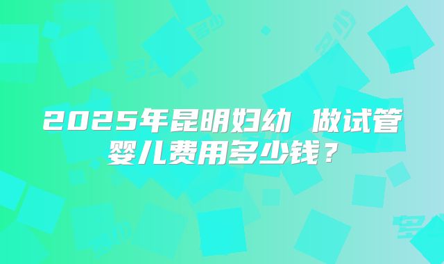 2025年昆明妇幼 做试管婴儿费用多少钱？