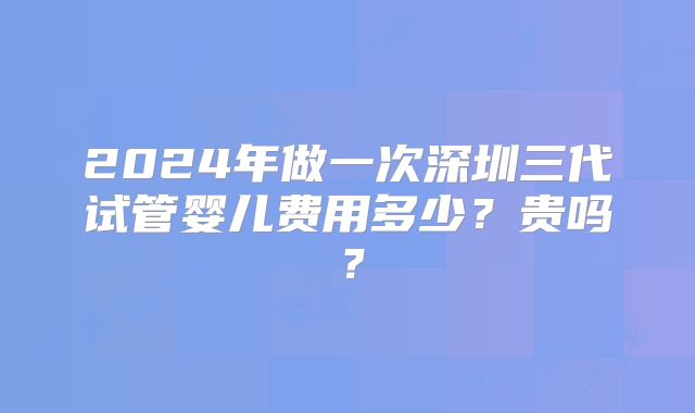 2024年做一次深圳三代试管婴儿费用多少？贵吗？