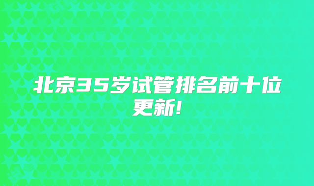 北京35岁试管排名前十位更新!
