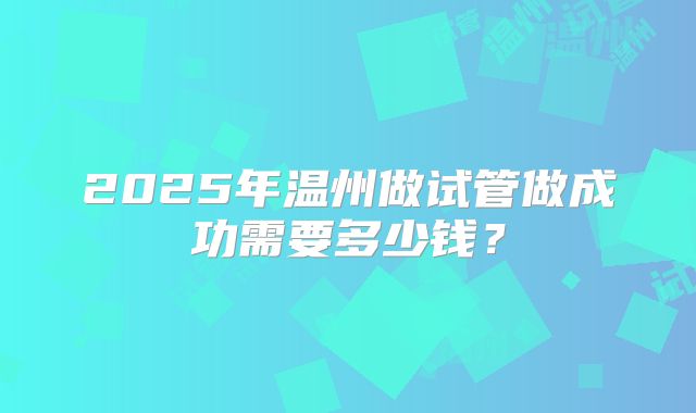 2025年温州做试管做成功需要多少钱?