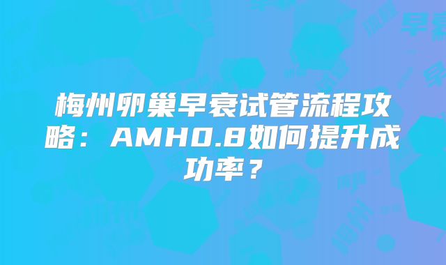 梅州卵巢早衰试管流程攻略：AMH0.8如何提升成功率？