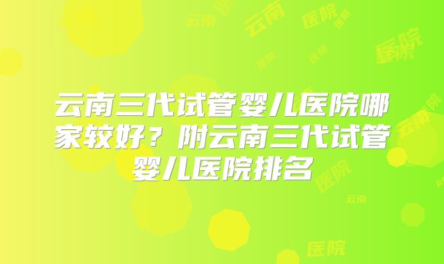 云南三代试管婴儿医院哪家较好？附云南三代试管婴儿医院排名