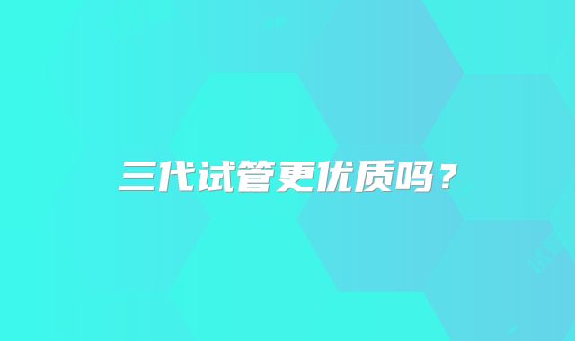 三代试管更优质吗?