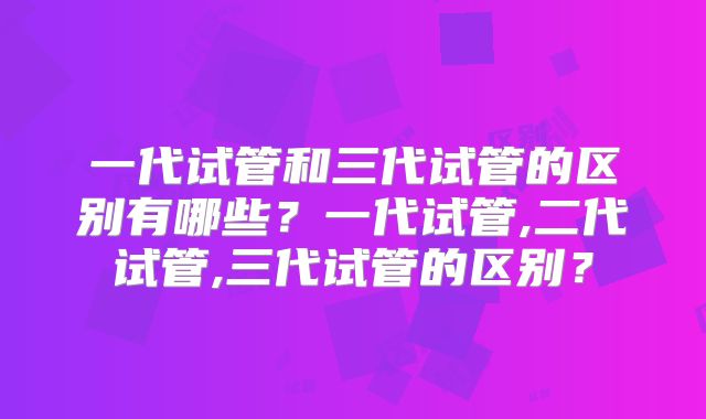 一代试管和三代试管的区别有哪些?一代试管,二代试管,三代试管的区别?