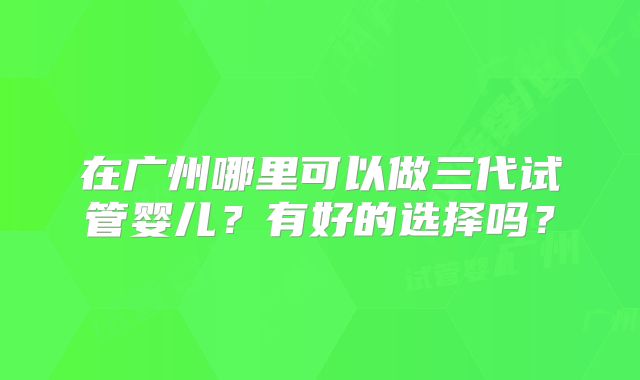 在广州哪里可以做三代试管婴儿?有好的选择吗?