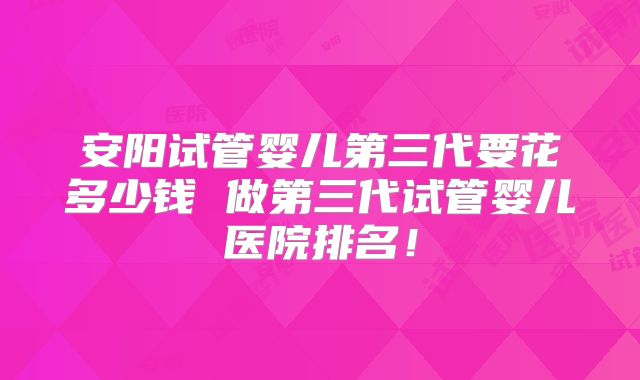 安阳试管婴儿第三代要花多少钱 做第三代试管婴儿医院排名!