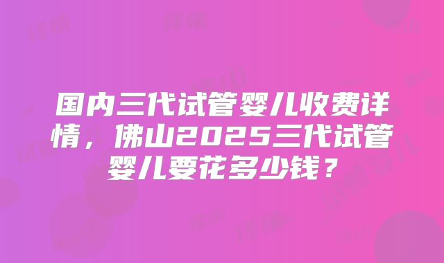 国内三代试管婴儿收费详情，佛山2025三代试管婴儿要花多少钱？