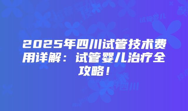2025年四川试管技术费用详解:试管婴儿治疗全攻略!