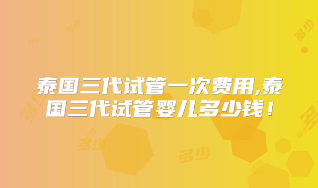 泰国三代试管一次费用,泰国三代试管婴儿多少钱！