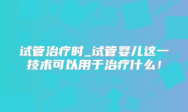 试管治疗时_试管婴儿这一技术可以用于治疗什么！