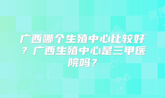 广西哪个生殖中心比较好？广西生殖中心是三甲医院吗？