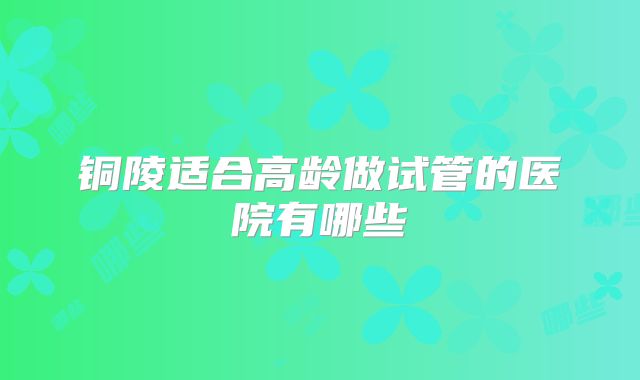 铜陵适合高龄做试管的医院有哪些