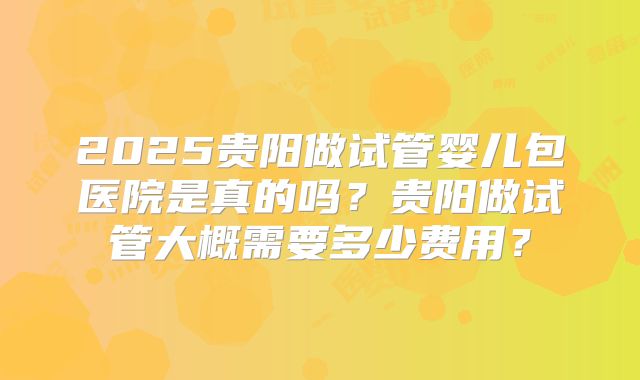 2025贵阳做试管婴儿包医院是真的吗？贵阳做试管大概需要多少费用？