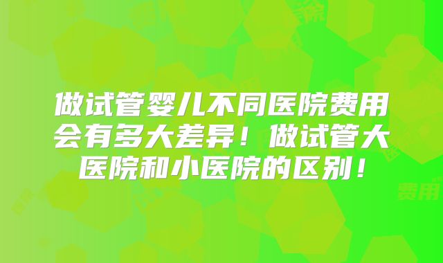 做试管婴儿不同医院费用会有多大差异！做试管大医院和小医院的区别！