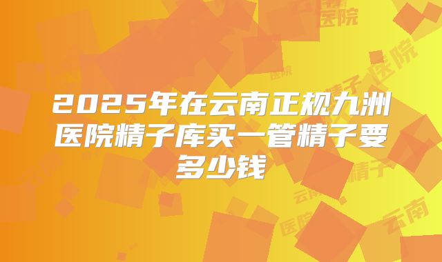 2025年在云南正规九洲医院精子库买一管精子要多少钱