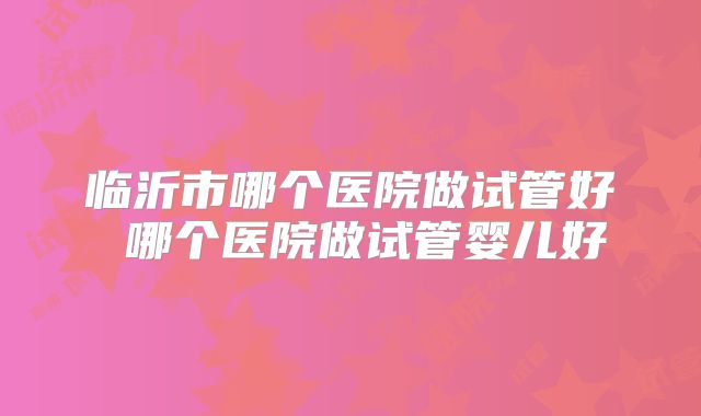 临沂市哪个医院做试管好 哪个医院做试管婴儿好