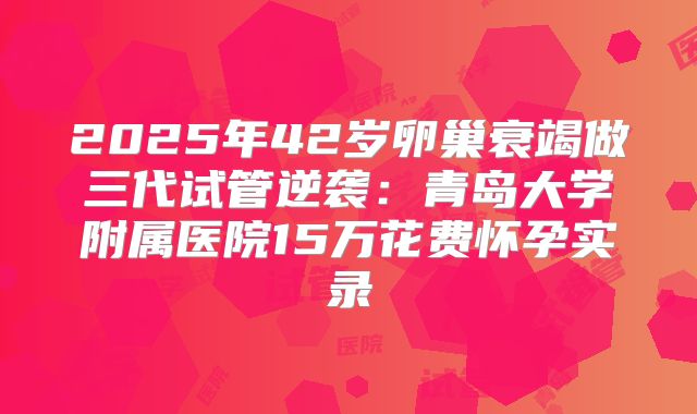 2025年42岁卵巢衰竭做三代试管逆袭：青岛大学附属医院15万花费怀孕实录