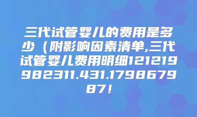 三代试管婴儿的费用是多少(附影响因素清单,三代试管婴儿费用明细121219982311.431.179867987!