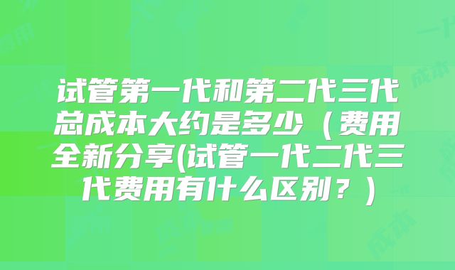试管第一代和第二代三代总成本大约是多少（费用全新分享(试管一代二代三代费用有什么区别？)