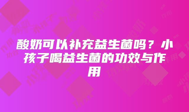 酸奶可以补充益生菌吗？小孩子喝益生菌的功效与作用