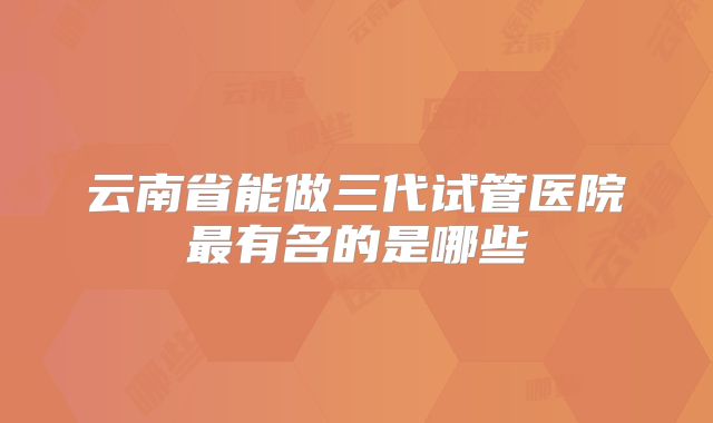 云南省能做三代试管医院最有名的是哪些