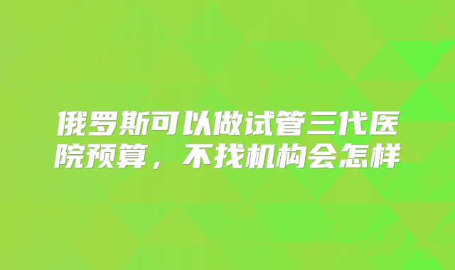 俄罗斯可以做试管三代医院预算，不找机构会怎样