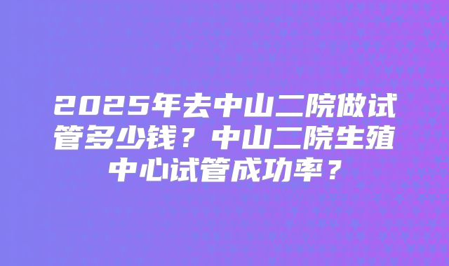 2025年去中山二院做试管多少钱？中山二院生殖中心试管成功率？