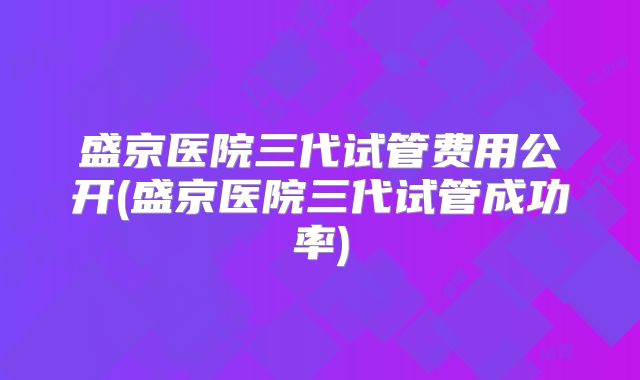 盛京医院三代试管费用公开(盛京医院三代试管成功率)