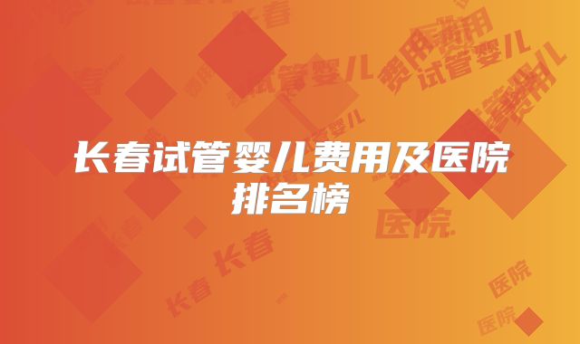 长春试管婴儿费用及医院排名榜