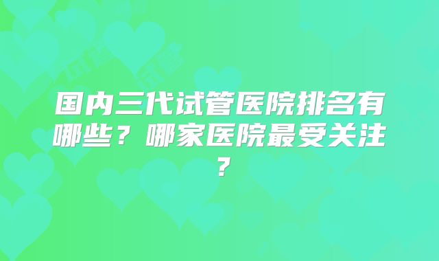 国内三代试管医院排名有哪些？哪家医院最受关注？