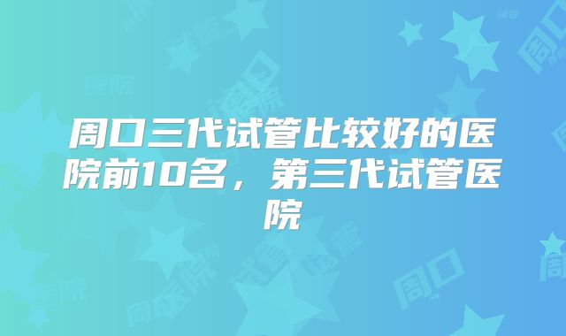 周口三代试管比较好的医院前10名，第三代试管医院