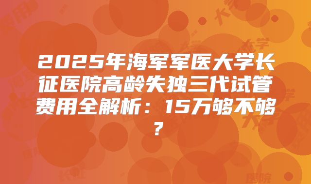 2025年海军军医大学长征医院高龄失独三代试管费用全解析：15万够不够？