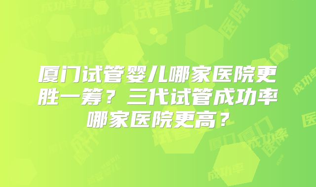 厦门试管婴儿哪家医院更胜一筹？三代试管成功率哪家医院更高？