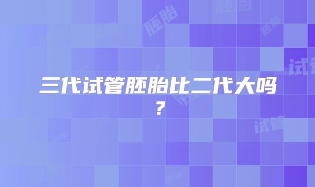 三代试管胚胎比二代大吗?