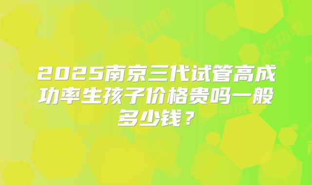 2025南京三代试管高成功率生孩子价格贵吗一般多少钱？
