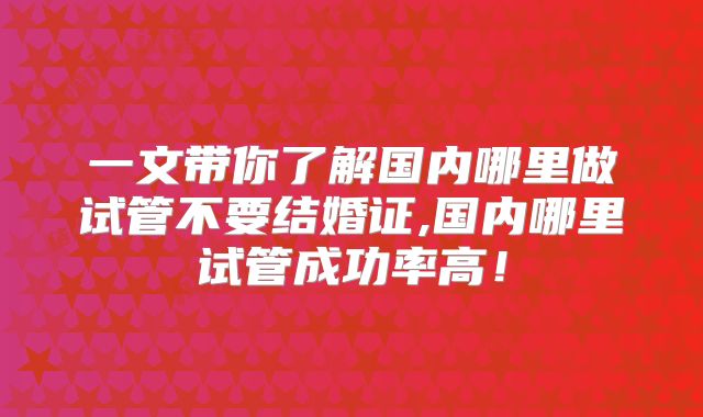 一文带你了解国内哪里做试管不要结婚证,国内哪里试管成功率高！